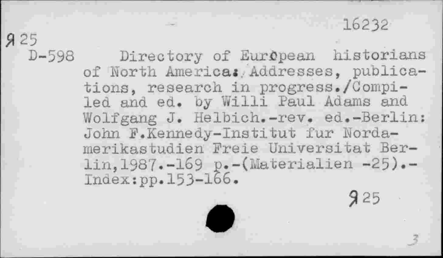 ﻿5125
D-598
16232
Directory of European historians of North America* Addresses, publications, research in progress./Compiled and ed. by Willi Paul Adams and Wolfgang J. Helbich.-rev. ed.-Berlin: John F.Kennedy-Institut fur Nordamerikastudien Freie Universität Berlin, 198?.-169 p.-(Materialien -25)«-Indexzpp.153-166.
925
?